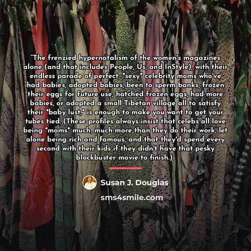 “The frenzied hypernatalism of the women's magazines alone (and that includes People, Us, and InStyle), with their endless parade of perfect, "sexy" celebrity moms who've had babies, adopted babies, been to sperm banks, frozen their eggs for future use, hatched frozen eggs, had more babies, or…” quote by Susan J. Douglas
