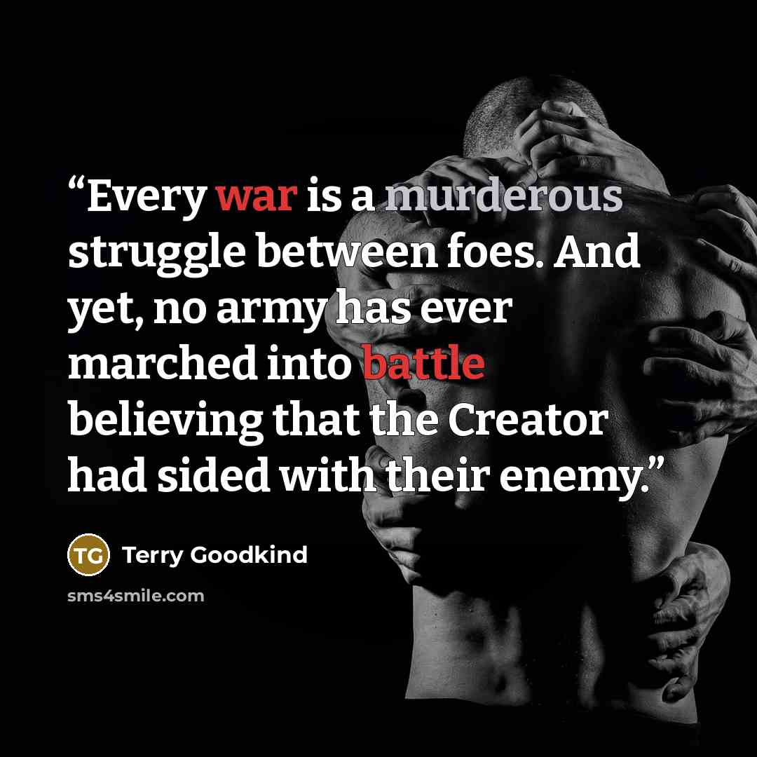“Every war is a murderous struggle between foes. And yet, no army has ever marched into battle believing that the Creator had sided with their enemy.” quote by Terry Goodkind