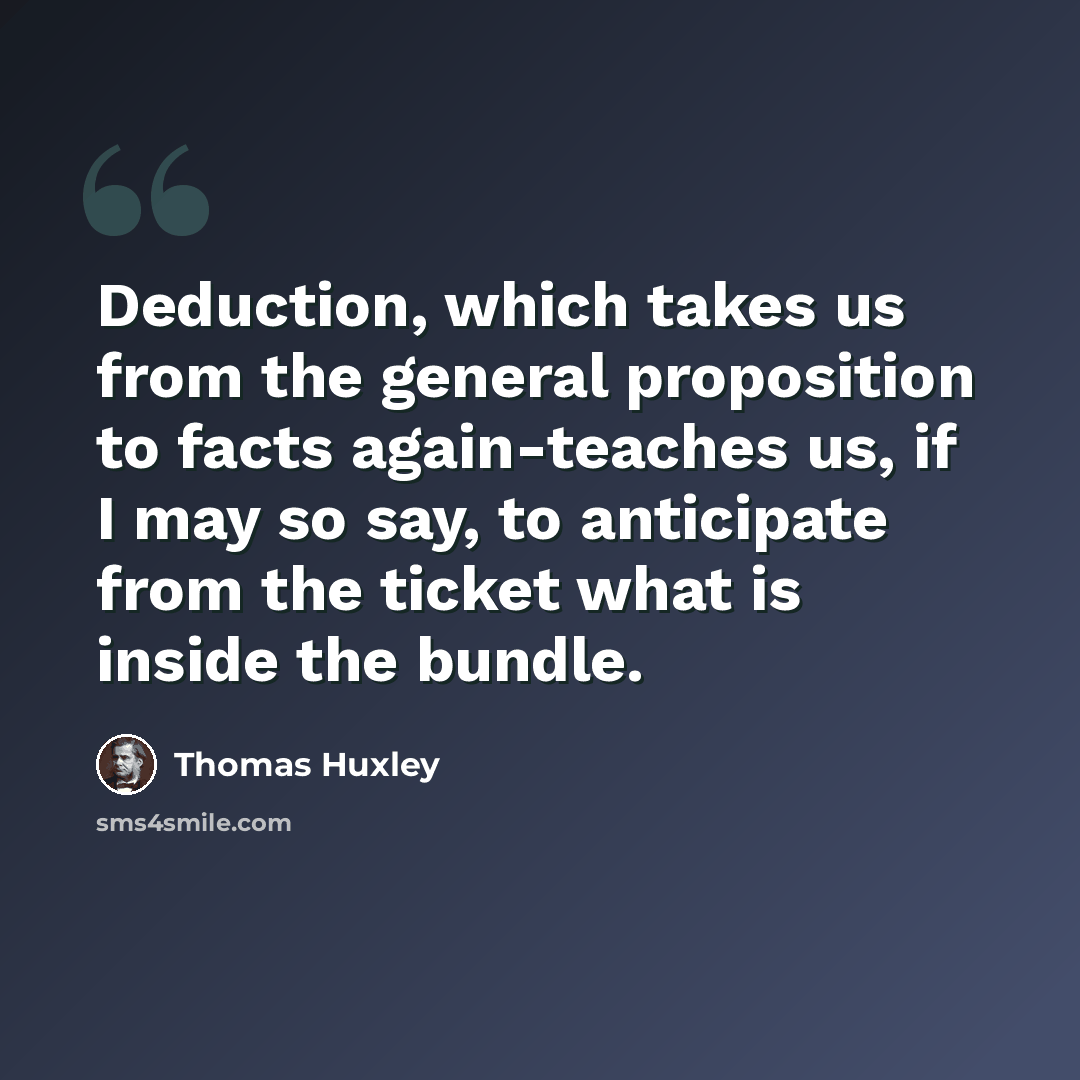 “Deduction, which takes us from the general proposition to facts again-teaches us, if I may so say, to anticipate from the ticket what is inside the bundle.” quote by Thomas Huxley