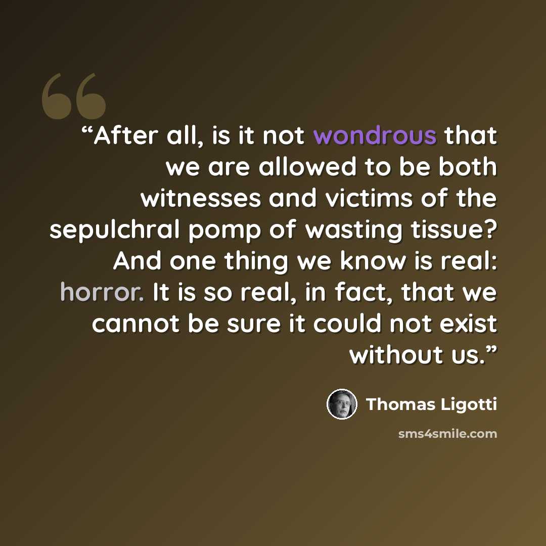 “After all, is it not wondrous that we are allowed to be both witnesses and victims of the sepulchral pomp of wasting tissue? And one thing we know is real: horror. It is so real, in fact, that we cannot be sure it could not exist without us.” quote by Thomas Ligotti