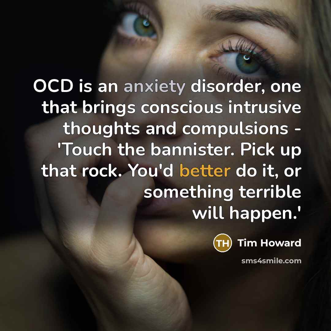 “OCD is an anxiety disorder, one that brings conscious intrusive thoughts and compulsions - 'Touch the bannister. Pick up that rock. You'd better do it, or something terrible will happen.'” quote by Tim Howard