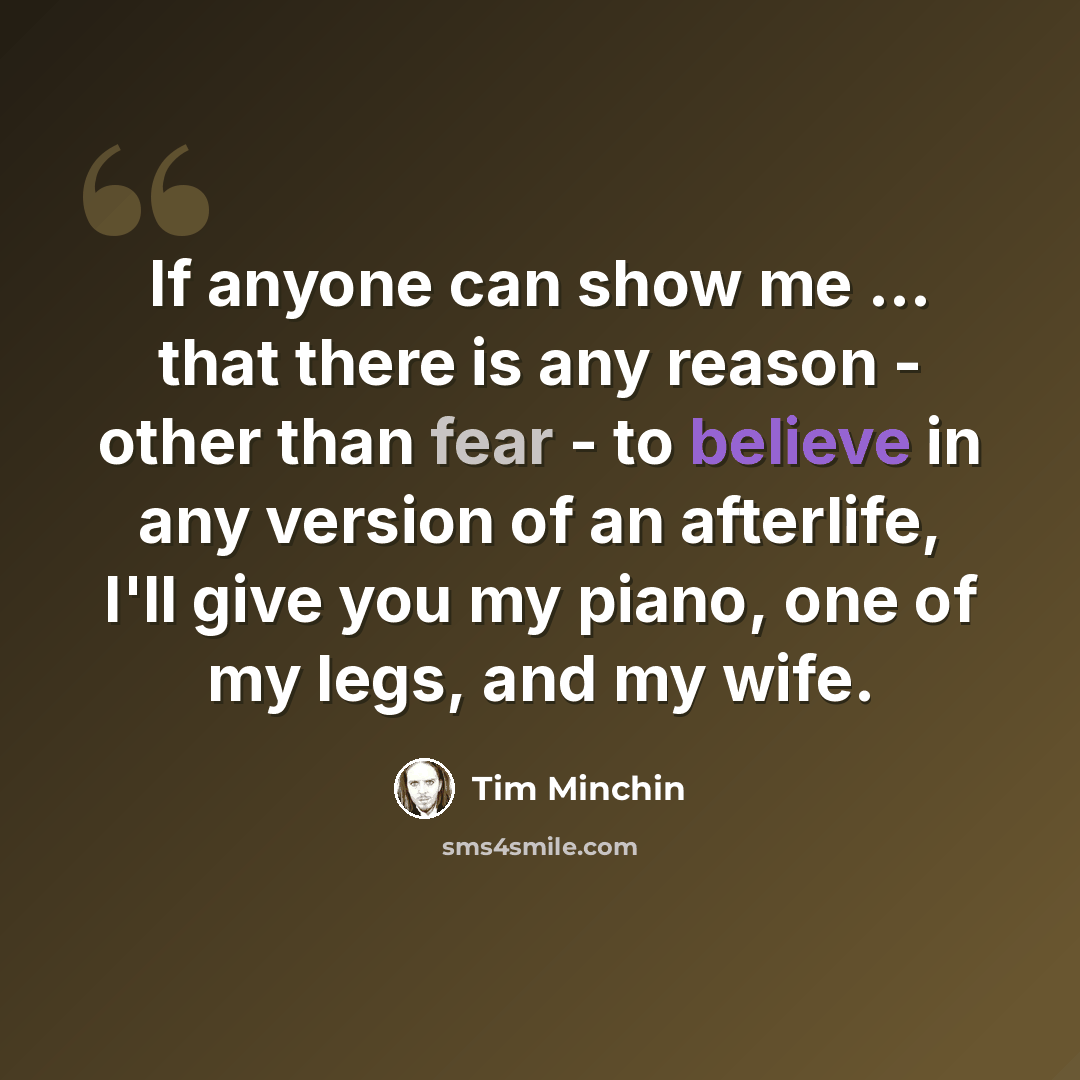 “If anyone can show me ... that there is any reason - other than fear - to believe in any version of an afterlife, I'll give you my piano, one of my legs, and my wife.” quote by Tim Minchin