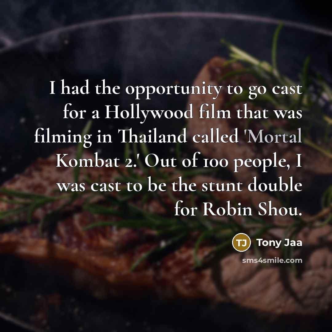 “I had the opportunity to go cast for a Hollywood film that was filming in Thailand called 'Mortal Kombat 2.' Out of 100 people, I was cast to be the stunt double for Robin Shou.” quote by Tony Jaa