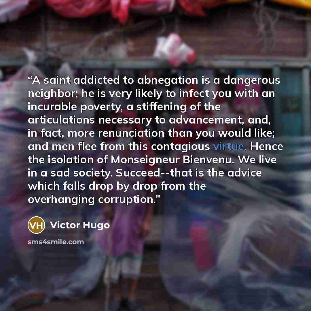 “A saint addicted to abnegation is a dangerous neighbor; he is very likely to infect you with an incurable poverty, a stiffening of the articulations necessary to advancement, and, in fact, more renunciation than you would like; and men flee from this contagious virtue. Hence the isolation of…” quote by Victor Hugo