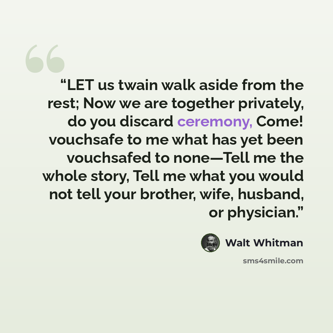 “LET us twain walk aside from the rest; Now we are together privately, do you discard ceremony, Come! vouchsafe to me what has yet been vouchsafed to none—Tell me the whole story, Tell me what you would not tell your brother, wife, husband, or physician.” quote by Walt Whitman
