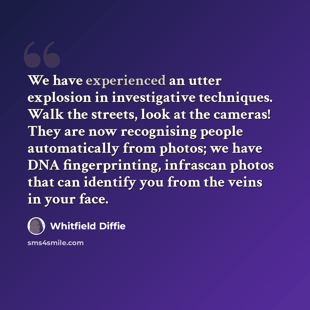 “We have experienced an utter explosion in investigative techniques. Walk the streets, look at the cameras! They are now recognising people automatically from photos; we have DNA fingerprinting, infrascan photos that can identify you from the veins in your face.” quote by Whitfield Diffie