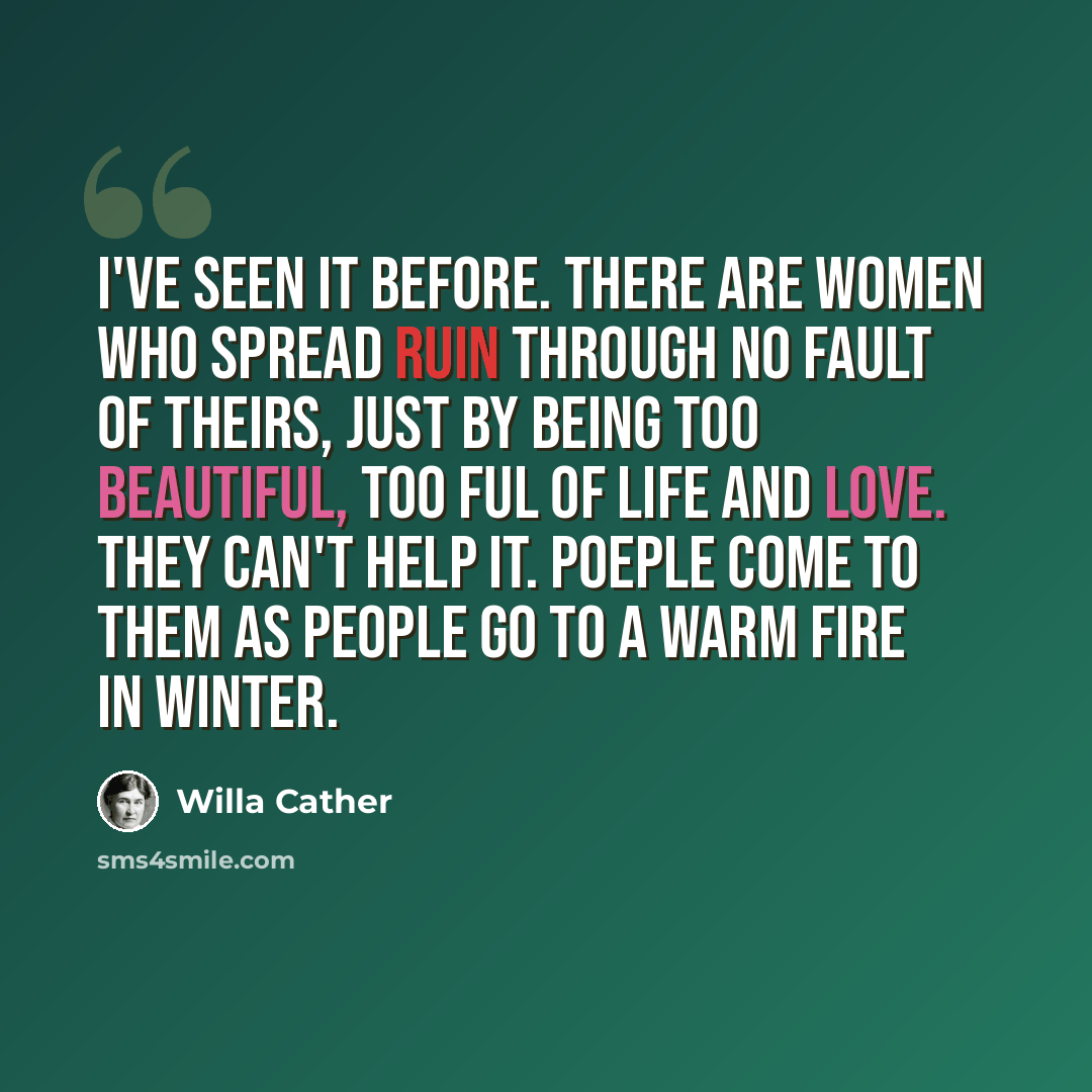 “I've seen it before. There are women who spread ruin through no fault of theirs, just by being too beautiful, too ful of life and love. They can't help it. Poeple come to them as people go to a warm fire in winter.” quote by Willa Cather