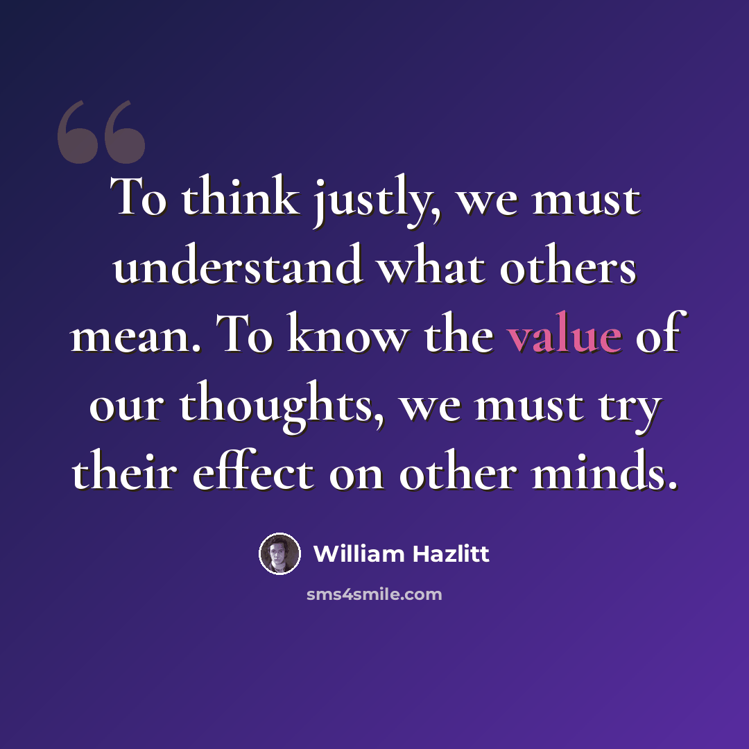 “To think justly, we must understand what others mean. To know the value of our thoughts, we must try their effect on other minds.” quote by William Hazlitt