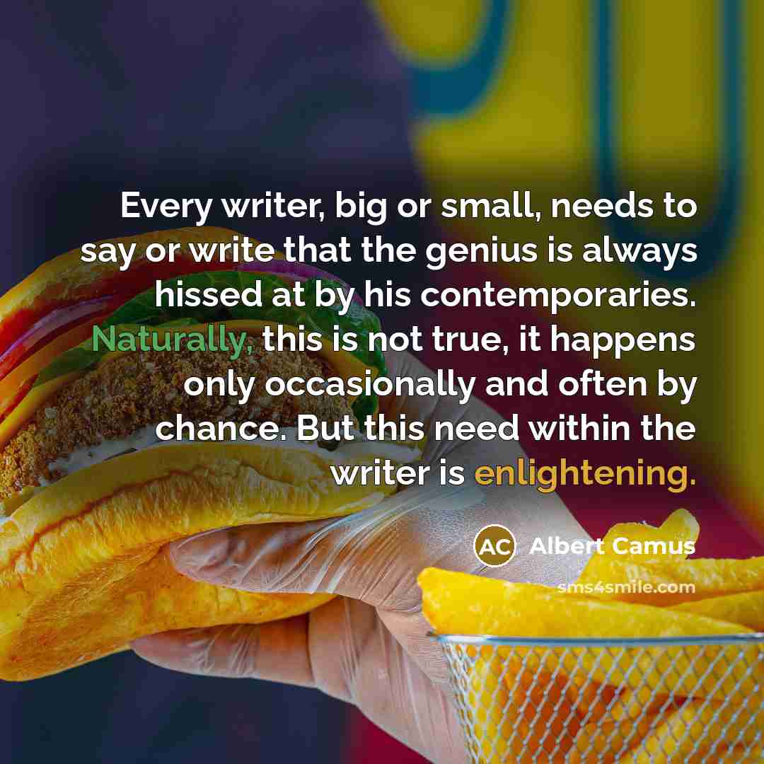 “Every writer, big or small, needs to say or write that the genius is always hissed at by his contemporaries. Naturally, this is not true, it happens only occasionally and often by chance. But this need within the writer is enlightening.” quote by Albert Camus
