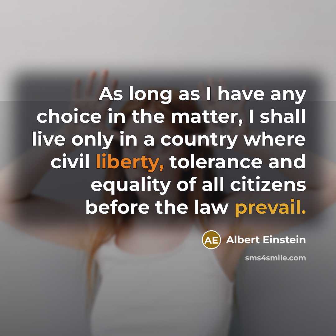 “As long as I have any choice in the matter, I shall live only in a country where civil liberty, tolerance and equality of all citizens before the law prevail.” quote by Albert Einstein