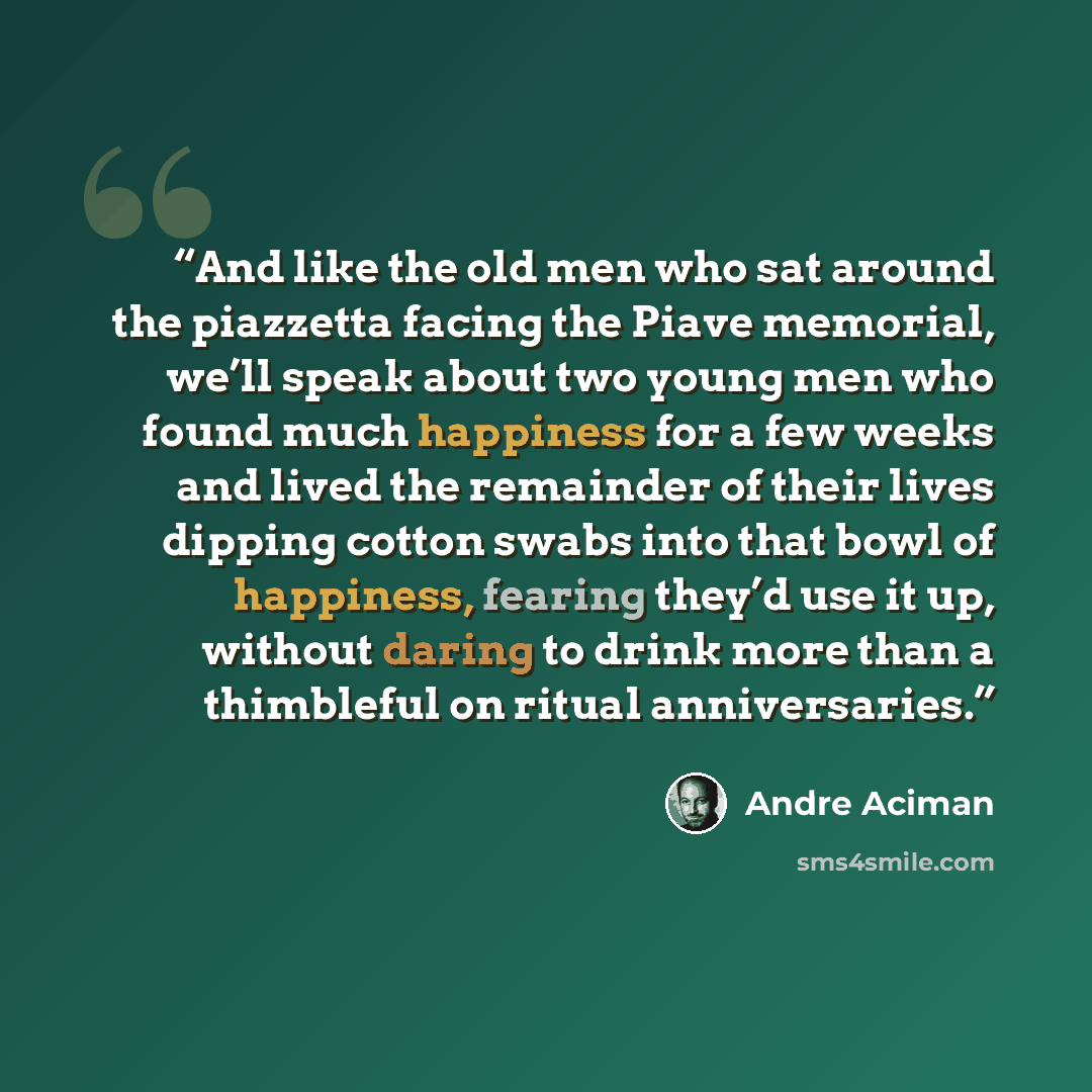 “And like the old men who sat around the piazzetta facing the Piave memorial, we’ll speak about two young men who found much happiness for a few weeks and lived the remainder of their lives dipping cotton swabs into that bowl of happiness, fearing they’d use it up, without daring to drink more than…” quote by André Aciman