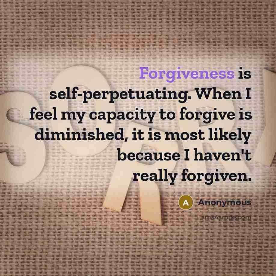 “Forgiveness is self-perpetuating. When I feel my capacity to forgive is diminished, it is most likely because I haven't really forgiven.” quote by Anonymous