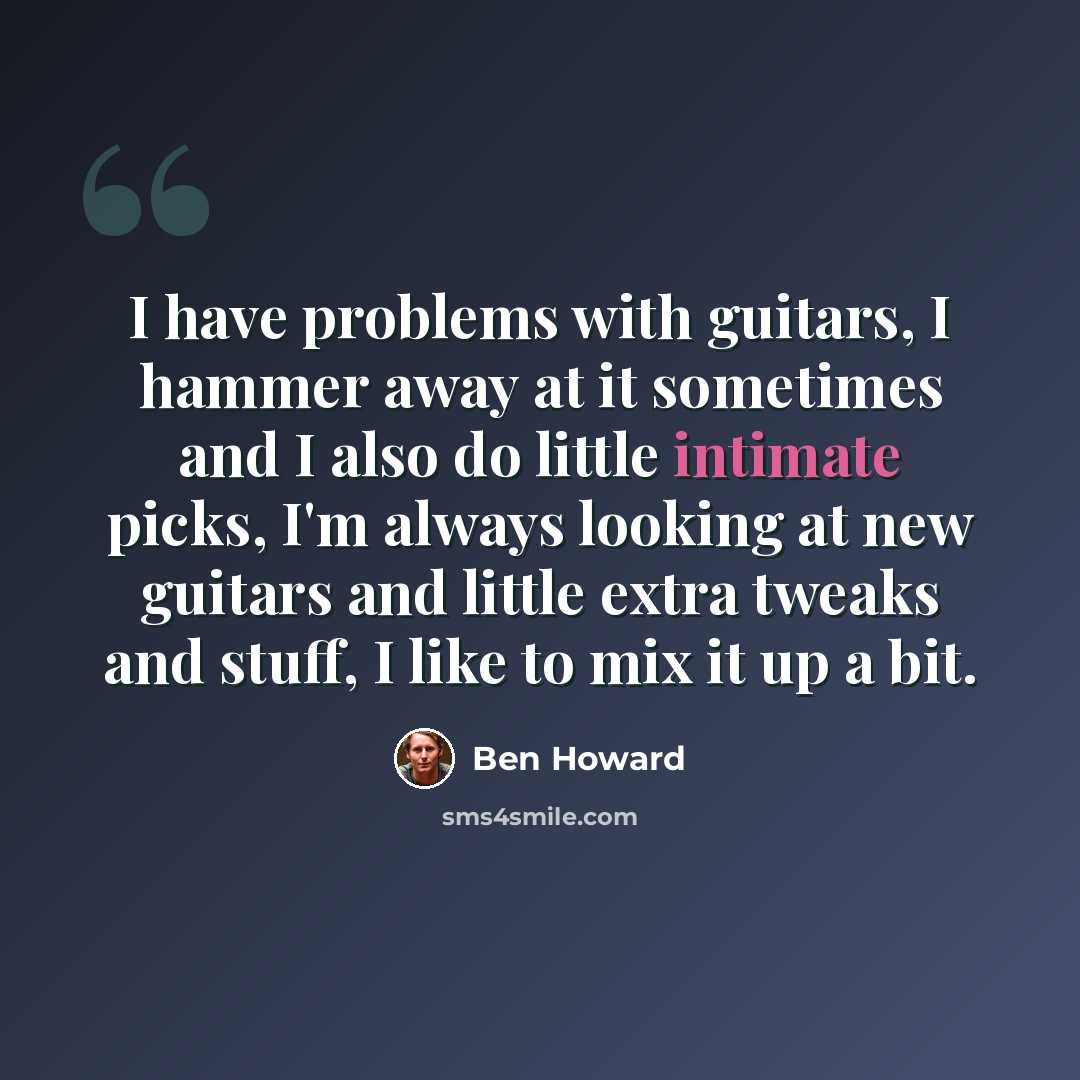“I have problems with guitars, I hammer away at it sometimes and I also do little intimate picks, I'm always looking at new guitars and little extra tweaks and stuff, I like to mix it up a bit.” quote by Ben Howard