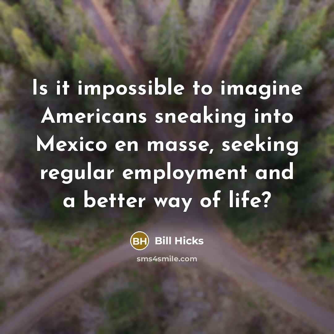 “Is it impossible to imagine Americans sneaking into Mexico en masse, seeking regular employment and a better way of life?” quote by Bill Hicks
