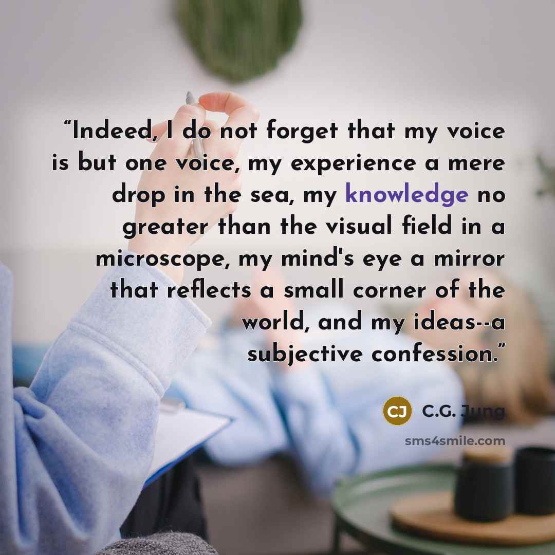 “Indeed, I do not forget that my voice is but one voice, my experience a mere drop in the sea, my knowledge no greater than the visual field in a microscope, my mind's eye a mirror that reflects a small corner of the world, and my ideas--a subjective confession.” quote by C.G. Jung