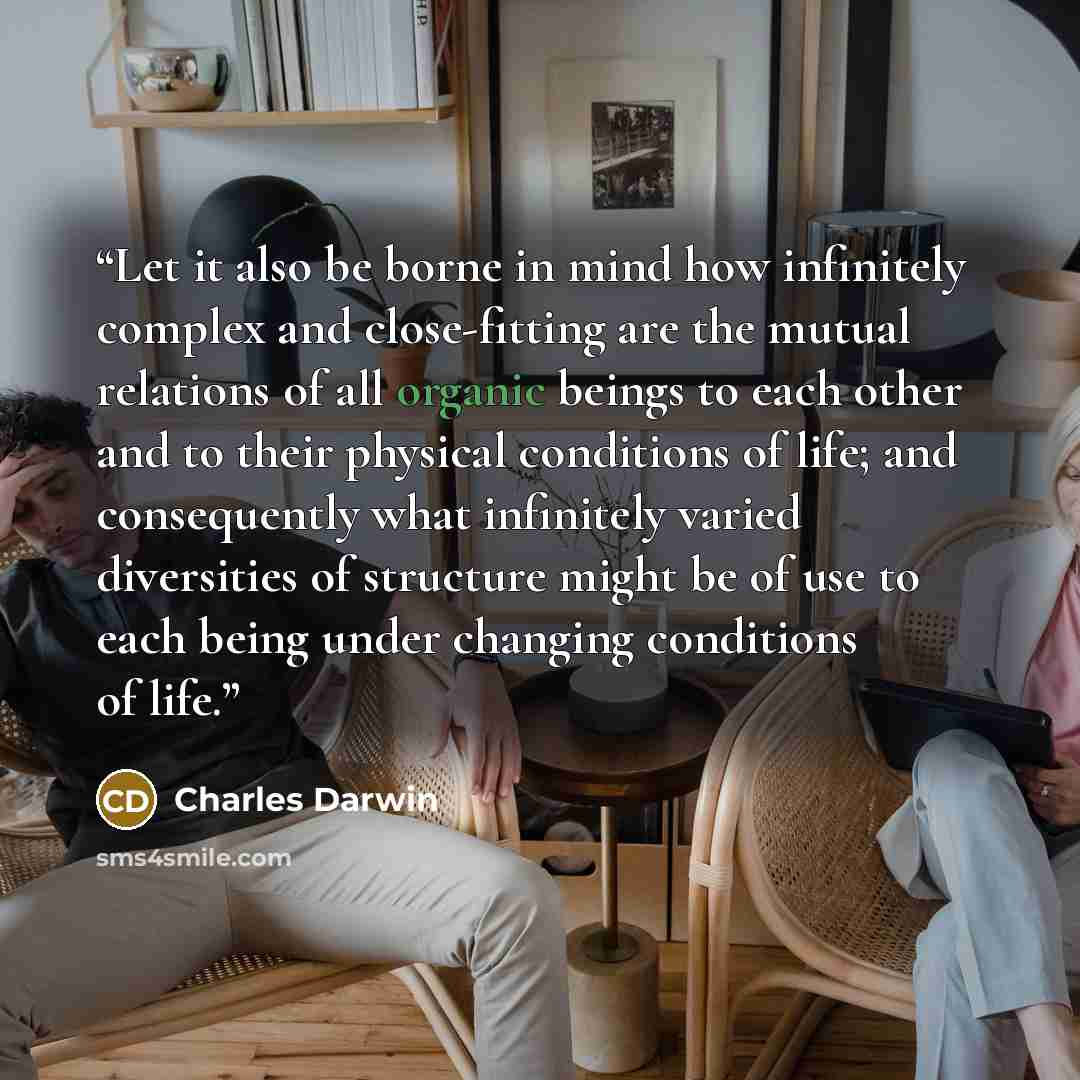 “Let it also be borne in mind how infinitely complex and close-fitting are the mutual relations of all organic beings to each other and to their physical conditions of life; and consequently what infinitely varied diversities of structure might be of use to each being under changing conditions of…” quote by Charles Darwin