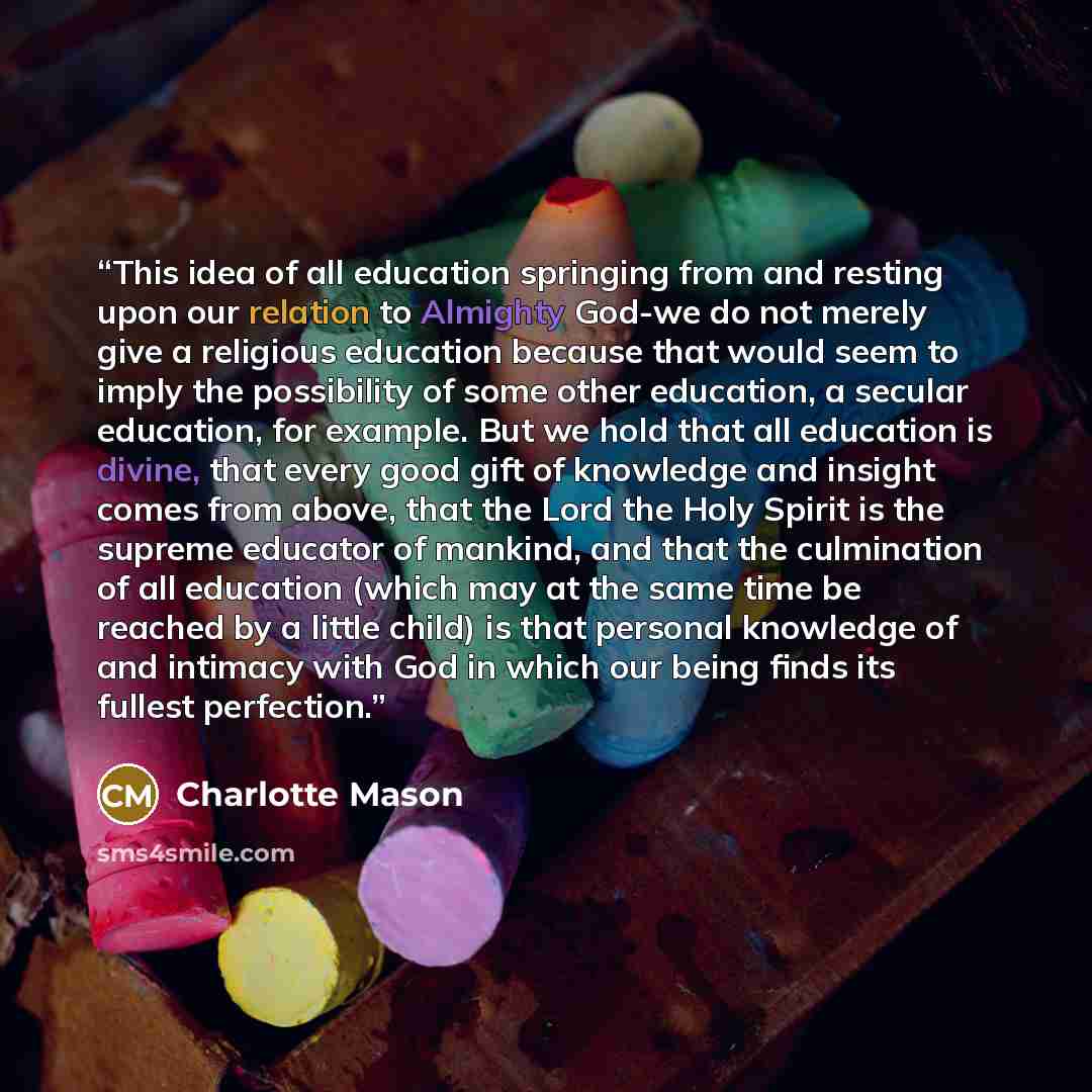 “This idea of all education springing from and resting upon our relation to Almighty God-we do not merely give a religious education because that would seem to imply the possibility of some other education, a secular education, for example. But we hold that all education is divine, that every good…” quote by Charlotte Mason