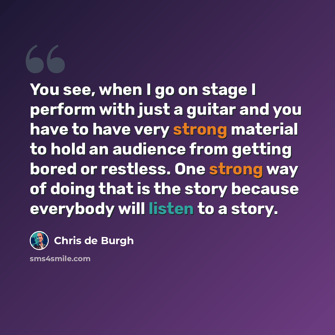 “You see, when I go on stage I perform with just a guitar and you have to have very strong material to hold an audience from getting bored or restless. One strong way of doing that is the story because everybody will listen to a story.” quote by Chris de Burgh