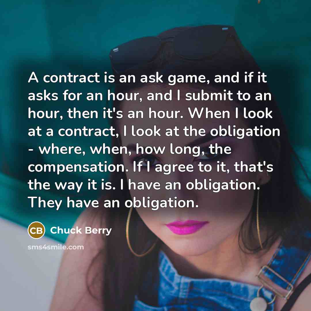 “A contract is an ask game, and if it asks for an hour, and I submit to an hour, then it's an hour. When I look at a contract, I look at the obligation - where, when, how long, the compensation. If I agree to it, that's the way it is. I have an obligation. They have an obligation.” quote by Chuck Berry