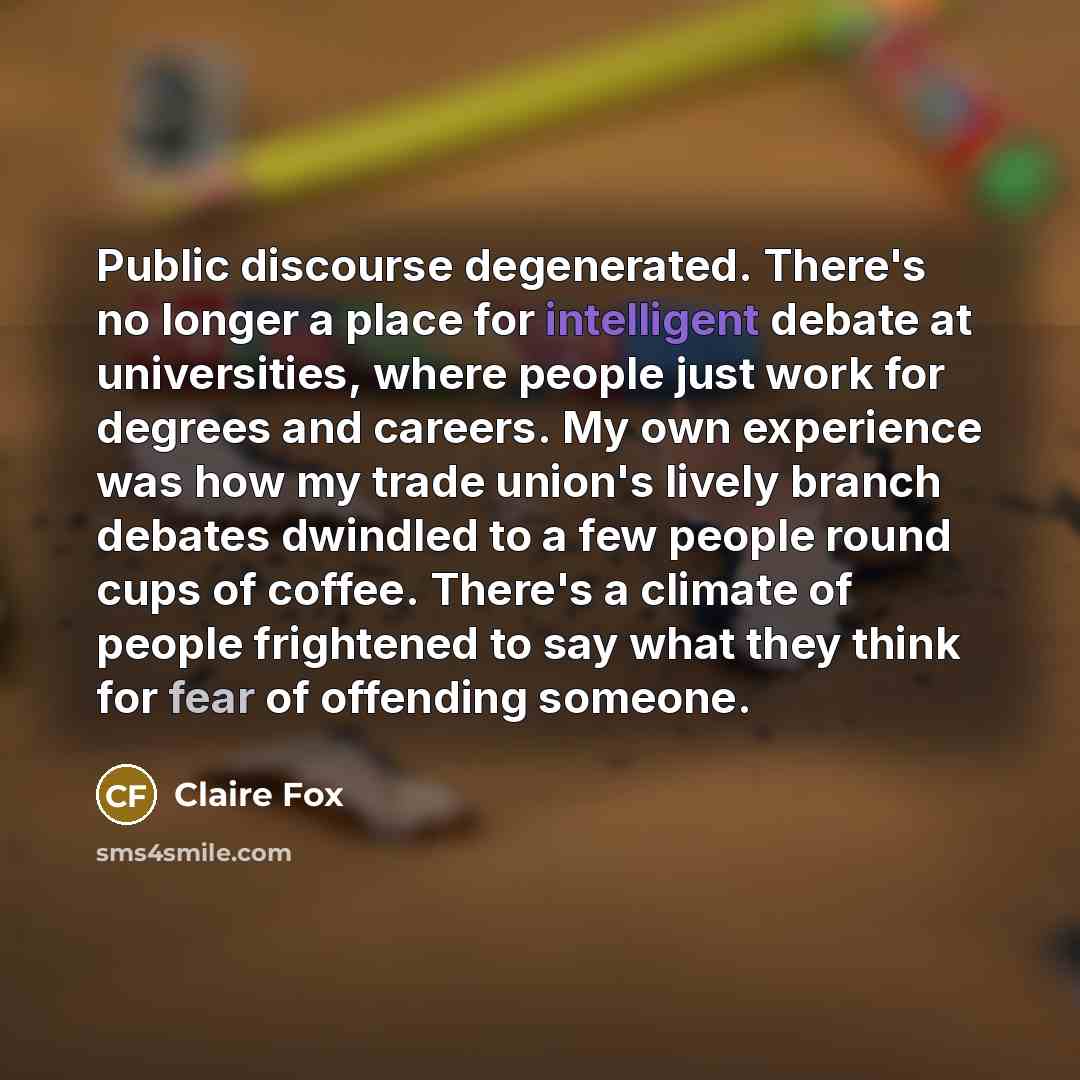 “Public discourse degenerated. There's no longer a place for intelligent debate at universities, where people just work for degrees and careers. My own experience was how my trade union's lively branch debates dwindled to a few people round cups of coffee. There's a climate of people frightened to…” quote by Claire Fox