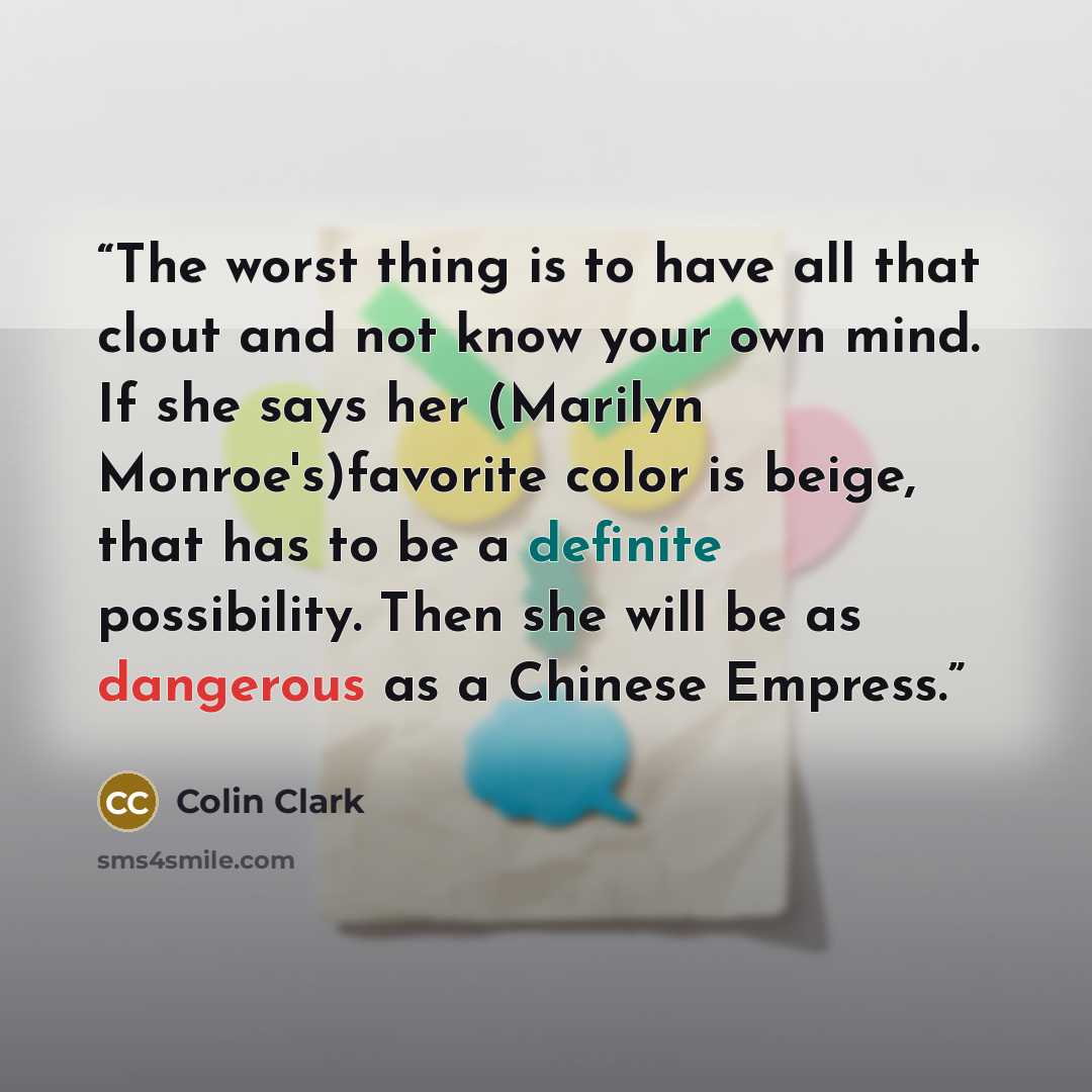 “The worst thing is to have all that clout and not know your own mind. If she says her (Marilyn Monroe's)favorite color is beige, that has to be a definite possibility. Then she will be as dangerous as a Chinese Empress.” quote by Colin Clark