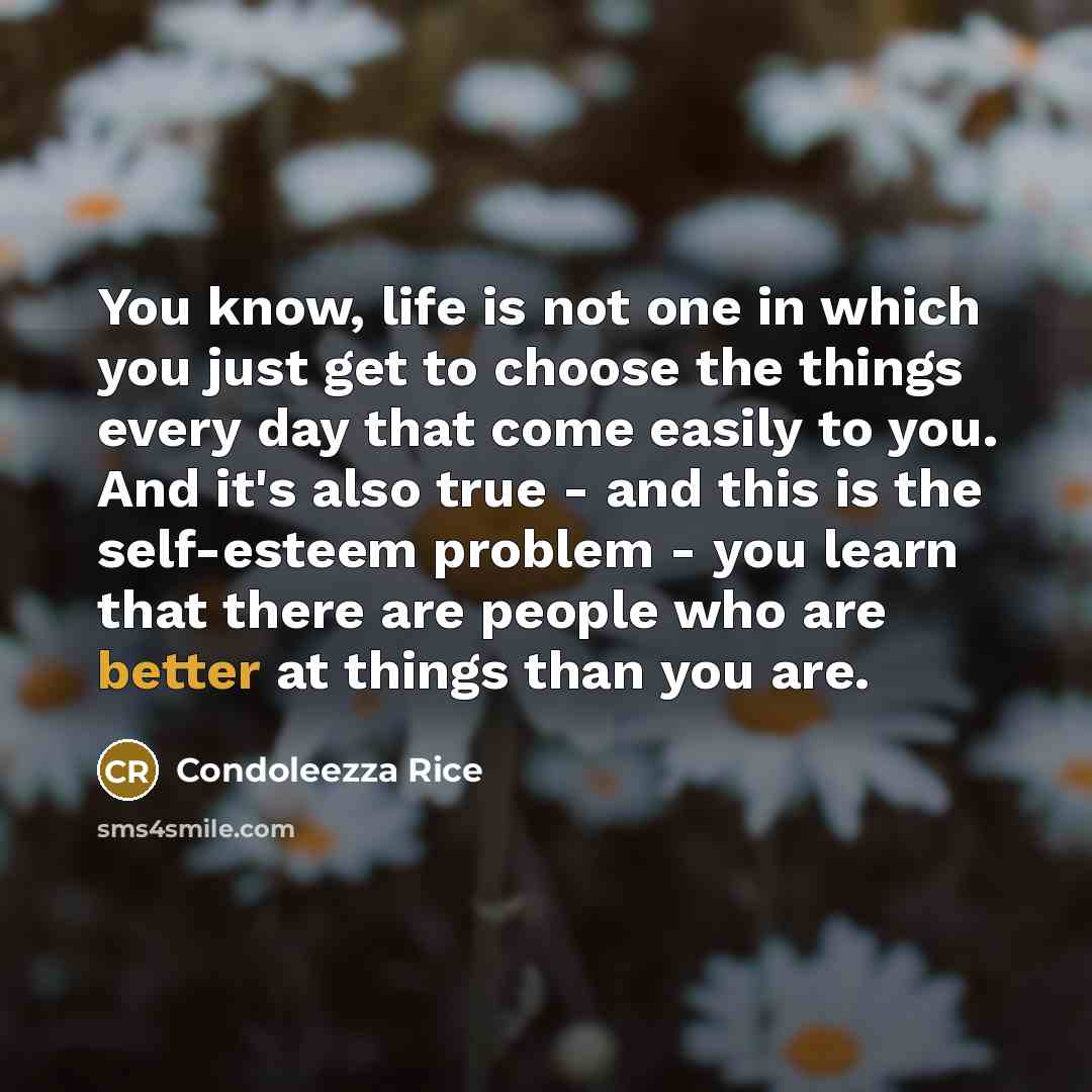 “You know, life is not one in which you just get to choose the things every day that come easily to you. And it's also true - and this is the self-esteem problem - you learn that there are people who are better at things than you are.” quote by Condoleezza Rice