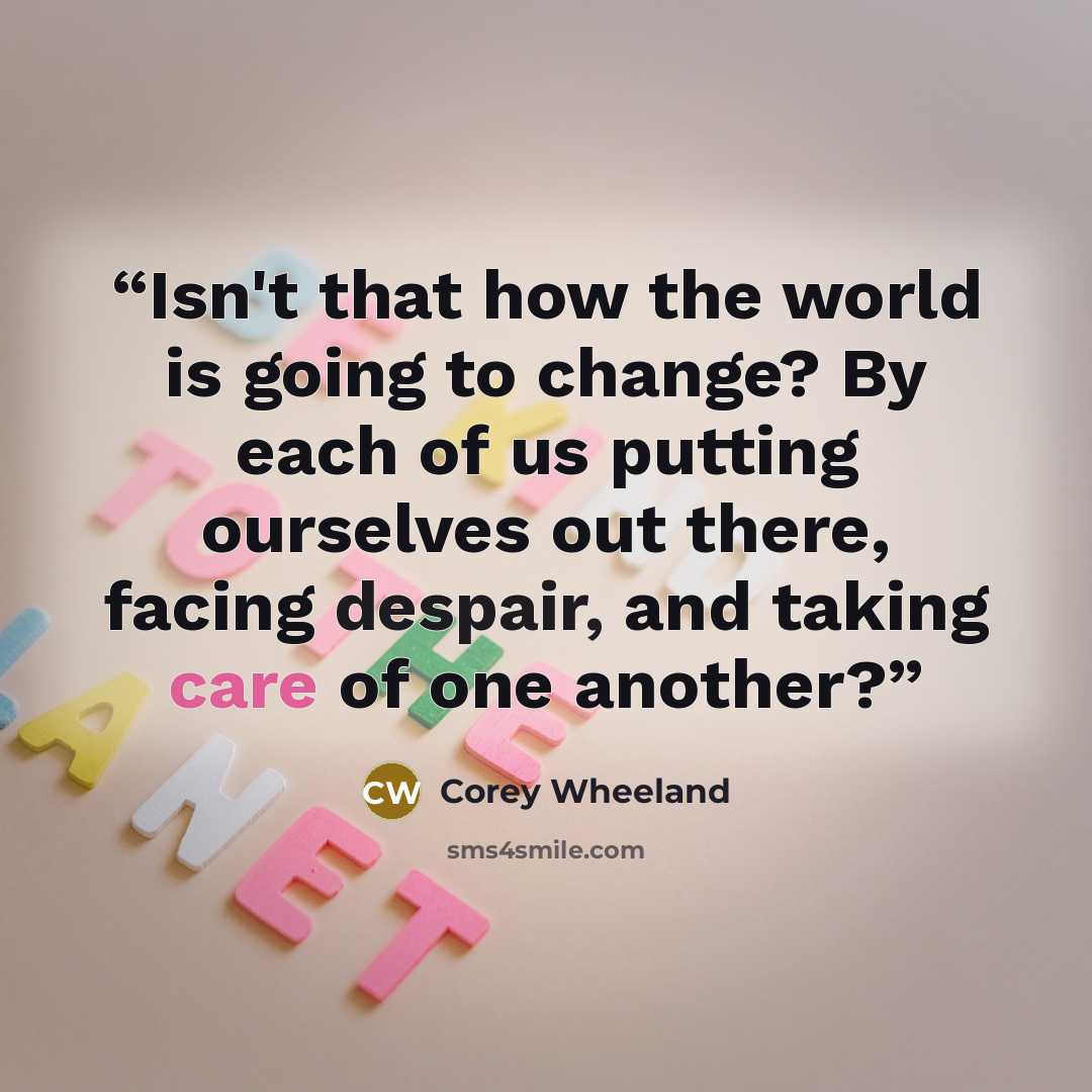 “Isn't that how the world is going to change? By each of us putting ourselves out there, facing despair, and taking care of one another?” quote by Corey Wheeland