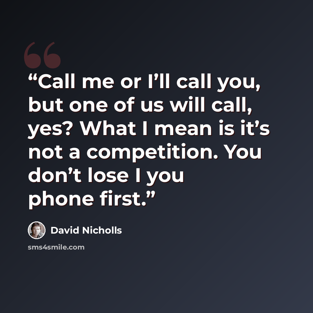“Call me or I’ll call you, but one of us will call, yes? What I mean is it’s not a competition. You don’t lose I you phone first.” quote by David Nicholls