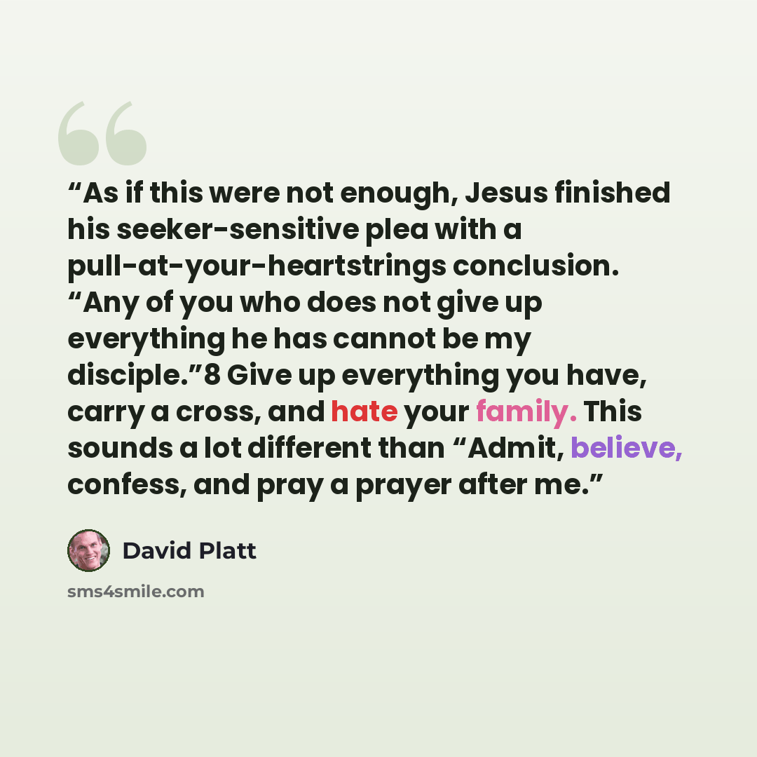 “As if this were not enough, Jesus finished his seeker-sensitive plea with a pull-at-your-heartstrings conclusion. “Any of you who does not give up everything he has cannot be my disciple.”8 Give up everything you have, carry a cross, and hate your family. This sounds a lot different than “Admit…” quote by David Platt