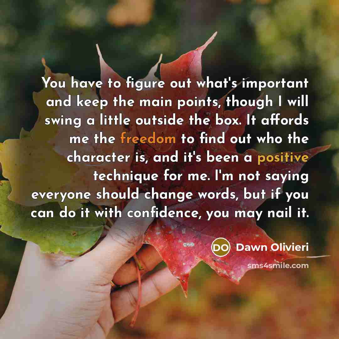 “You have to figure out what's important and keep the main points, though I will swing a little outside the box. It affords me the freedom to find out who the character is, and it's been a positive technique for me. I'm not saying everyone should change words, but if you can do it with confidence…” quote by Dawn Olivieri