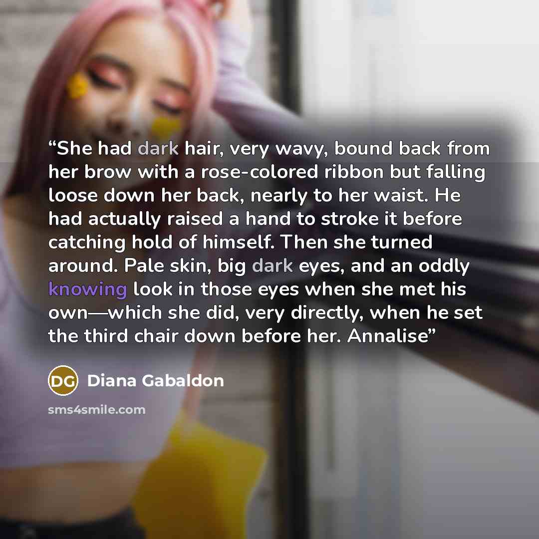 “She had dark hair, very wavy, bound back from her brow with a rose-colored ribbon but falling loose down her back, nearly to her waist. He had actually raised a hand to stroke it before catching hold of himself. Then she turned around. Pale skin, big dark eyes, and an oddly knowing look in those…” quote by Diana Gabaldon