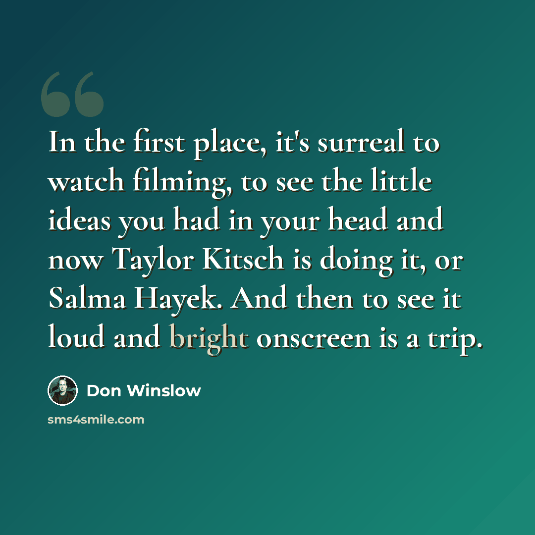 “In the first place, it's surreal to watch filming, to see the little ideas you had in your head and now Taylor Kitsch is doing it, or Salma Hayek. And then to see it loud and bright onscreen is a trip.” quote by Don Winslow