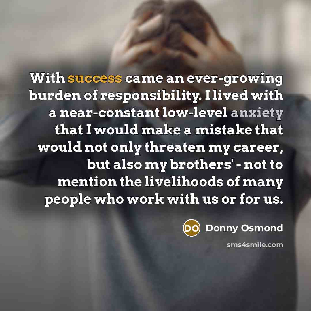 “With success came an ever-growing burden of responsibility. I lived with a near-constant low-level anxiety that I would make a mistake that would not only threaten my career, but also my brothers' - not to mention the livelihoods of many people who work with us or for us.” quote by Donny Osmond