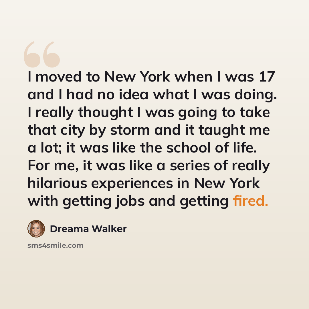 “I moved to New York when I was 17 and I had no idea what I was doing. I really thought I was going to take that city by storm and it taught me a lot; it was like the school of life. For me, it was like a series of really hilarious experiences in New York with getting jobs and getting fired.” quote by Dreama Walker