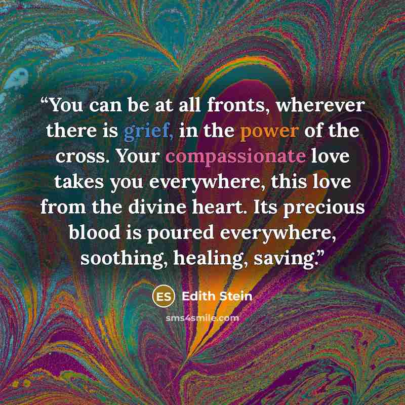“You can be at all fronts, wherever there is grief, in the power of the cross. Your compassionate love takes you everywhere, this love from the divine heart. Its precious blood is poured everywhere, soothing, healing, saving.” quote by Edith Stein