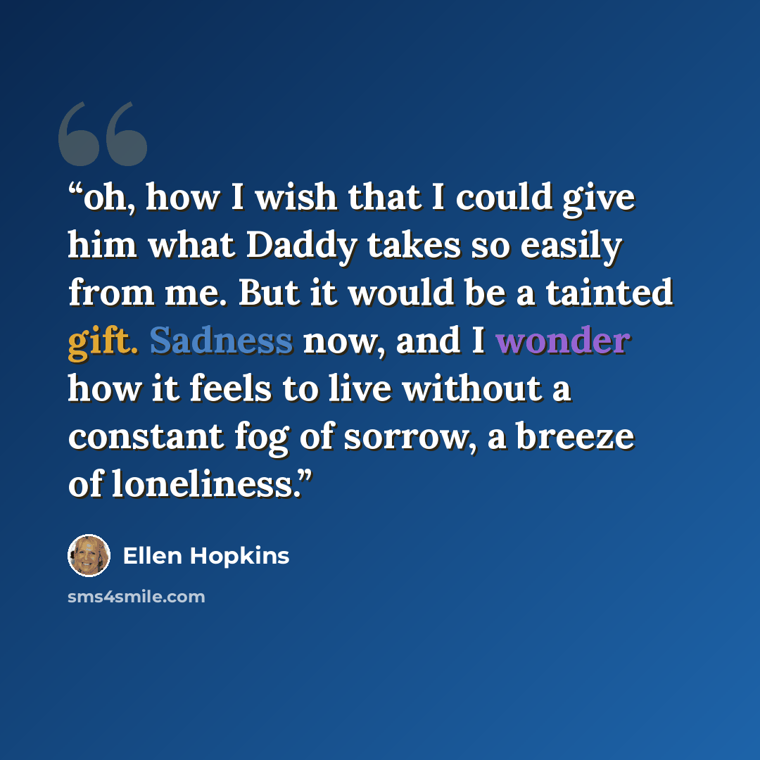 “oh, how I wish that I could give him what Daddy takes so easily from me. But it would be a tainted gift. Sadness now, and I wonder how it feels to live without a constant fog of sorrow, a breeze of loneliness.” quote by Ellen Hopkins