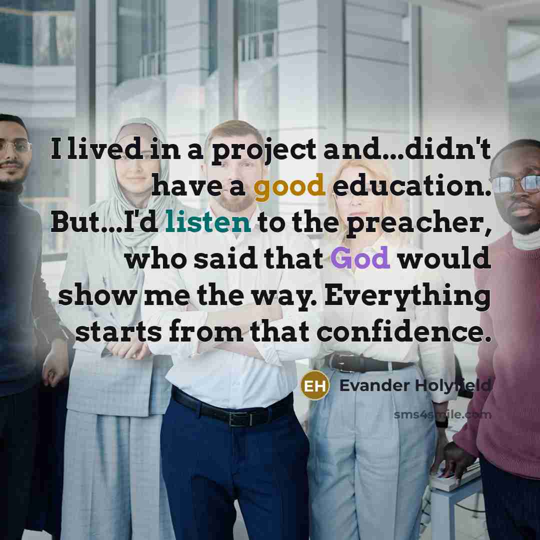 “I lived in a project and...didn't have a good education. But...I'd listen to the preacher, who said that God would show me the way. Everything starts from that confidence.” quote by Evander Holyfield