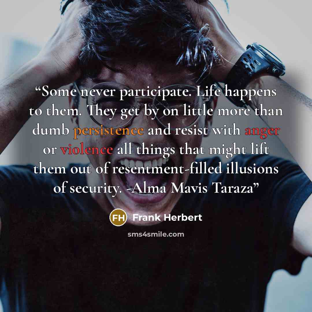 “Some never participate. Life happens to them. They get by on little more than dumb persistence and resist with anger or violence all things that might lift them out of resentment-filled illusions of security. -Alma Mavis Taraza” quote by Frank Herbert