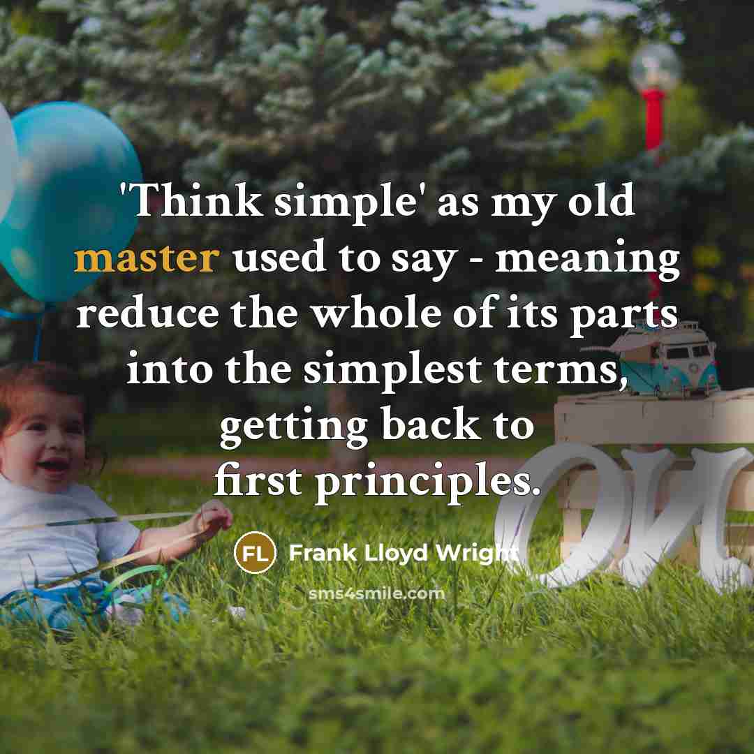 “'Think simple' as my old master used to say - meaning reduce the whole of its parts into the simplest terms, getting back to first principles.” quote by Frank Lloyd Wright
