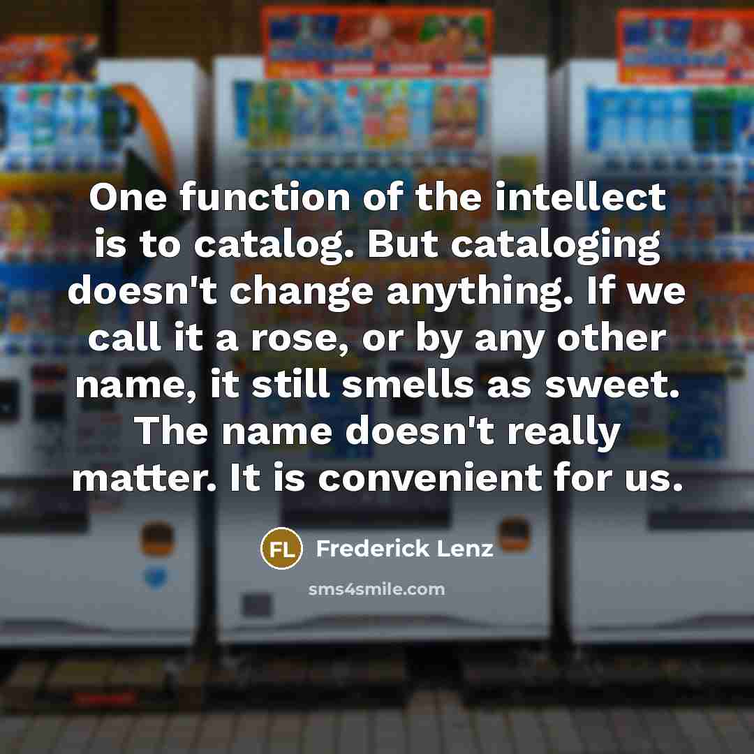 “One function of the intellect is to catalog. But cataloging doesn't change anything. If we call it a rose, or by any other name, it still smells as sweet. The name doesn't really matter. It is convenient for us.” quote by Frederick Lenz
