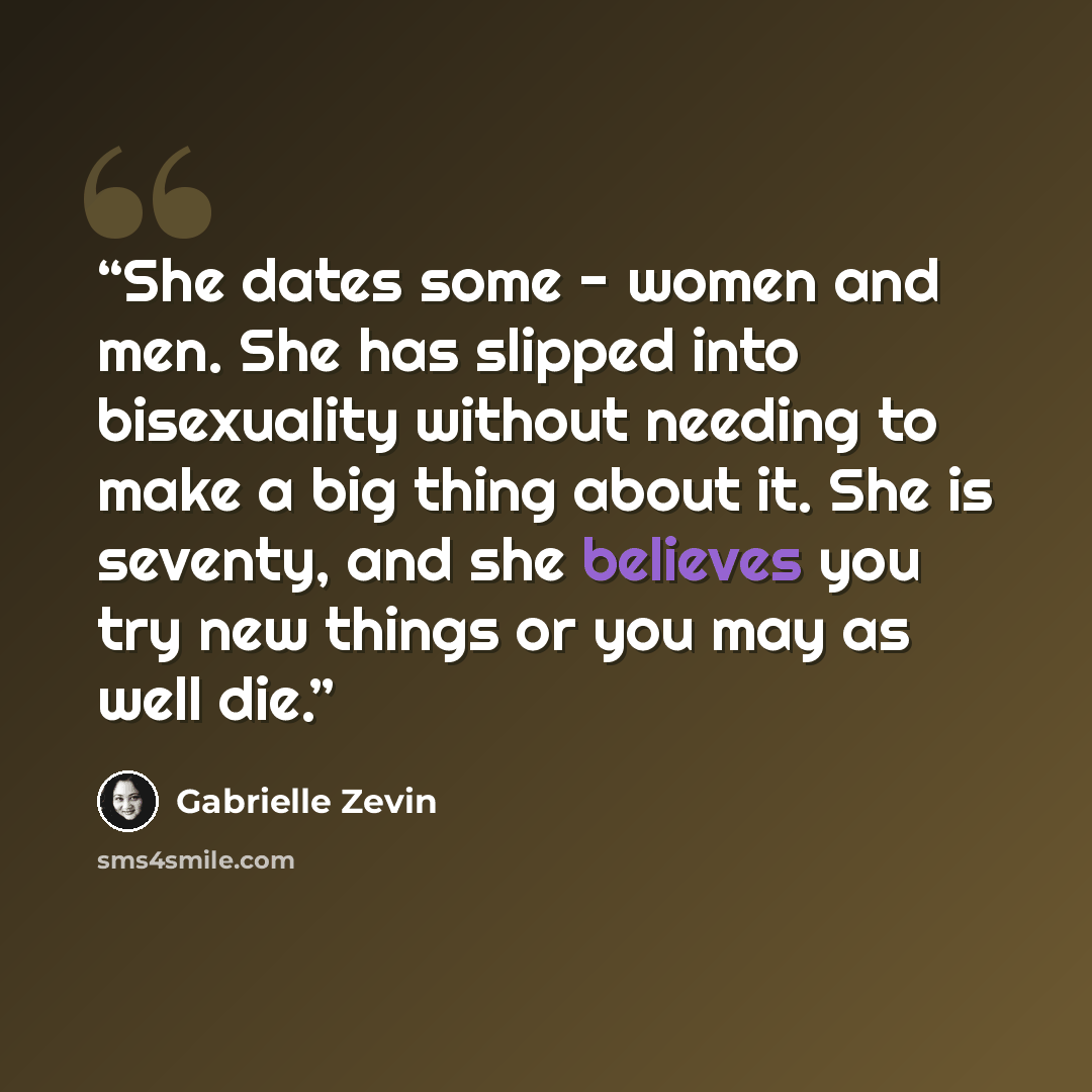 “She dates some - women and men. She has slipped into bisexuality without needing to make a big thing about it. She is seventy, and she believes you try new things or you may as well die.” quote by Gabrielle Zevin