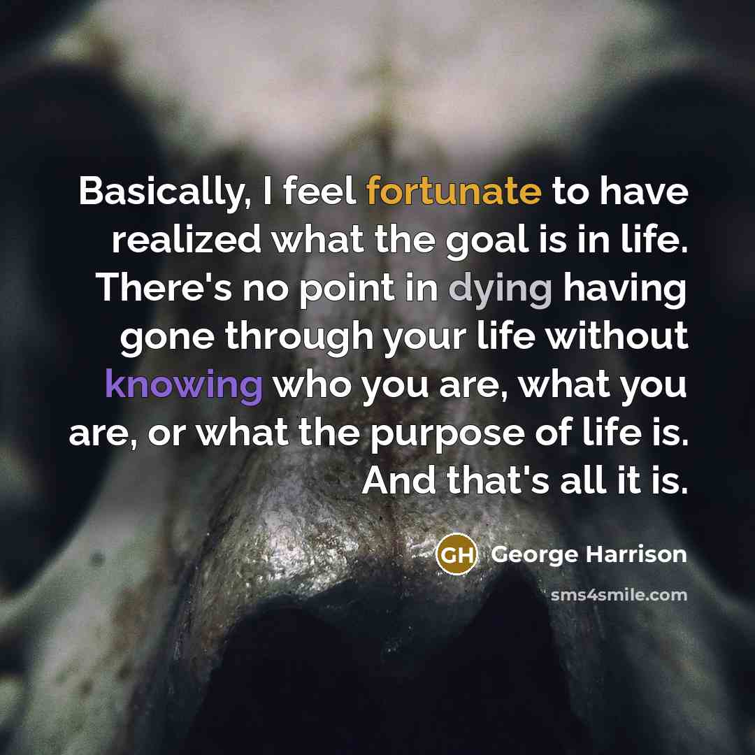 “Basically, I feel fortunate to have realized what the goal is in life. There's no point in dying having gone through your life without knowing who you are, what you are, or what the purpose of life is. And that's all it is.” quote by George Harrison