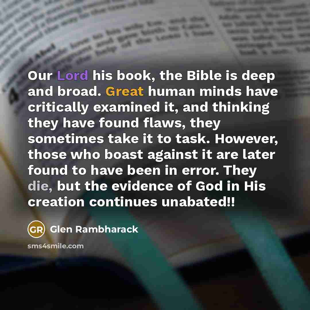 “Our Lord his book, the Bible is deep and broad. Great human minds have critically examined it, and thinking they have found flaws, they sometimes take it to task. However, those who boast against it are later found to have been in error. They die, but the evidence of God in His creation continues…” quote by Glen Rambharack