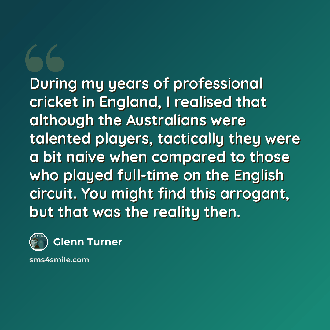 “During my years of professional cricket in England, I realised that although the Australians were talented players, tactically they were a bit naive when compared to those who played full-time on the English circuit. You might find this arrogant, but that was the reality then.” quote by Glenn Turner