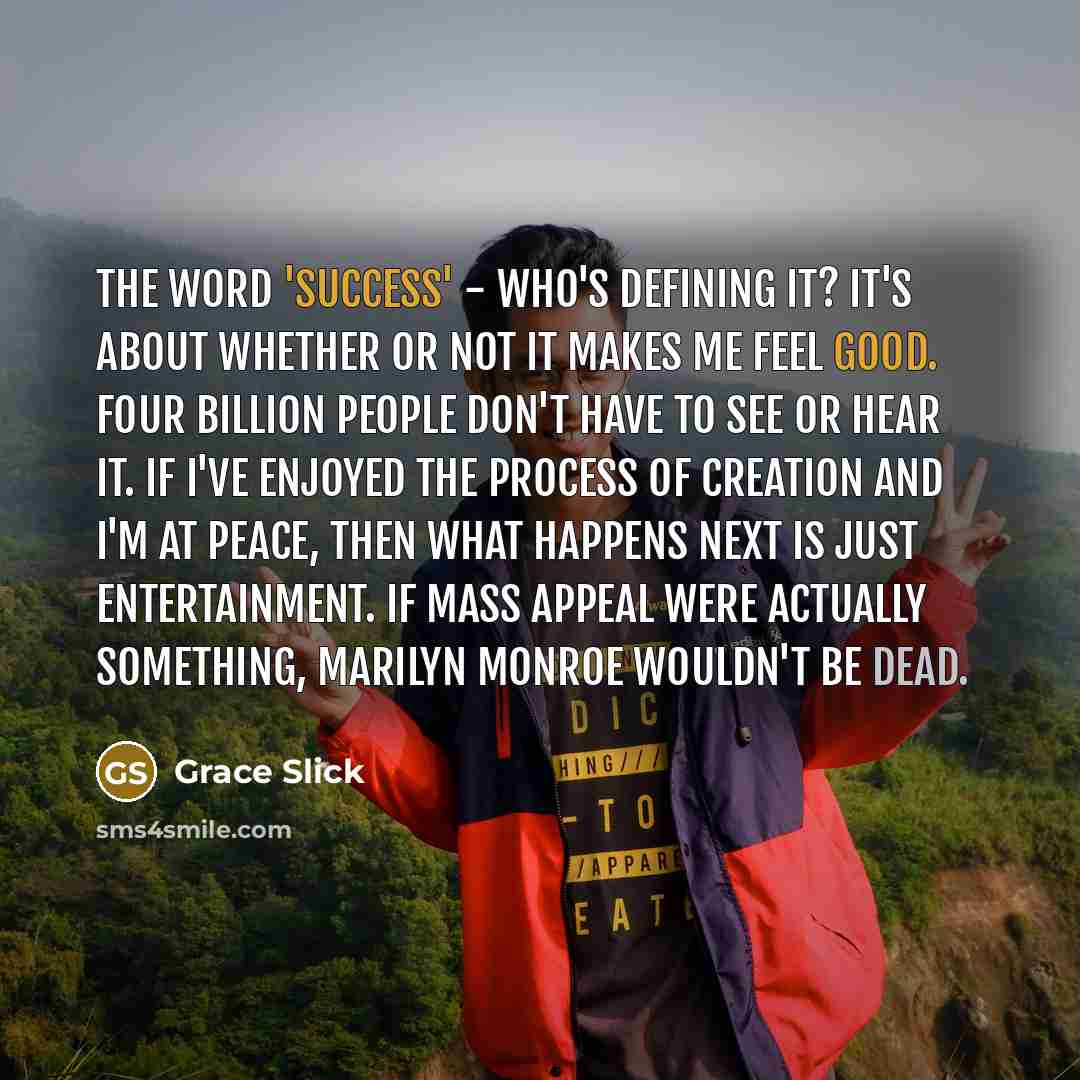 “The word 'success' - who's defining it? It's about whether or not it makes me feel good. Four billion people don't have to see or hear it. If I've enjoyed the process of creation and I'm at peace, then what happens next is just entertainment. If mass appeal were actually something, Marilyn Monroe…” quote by Grace Slick