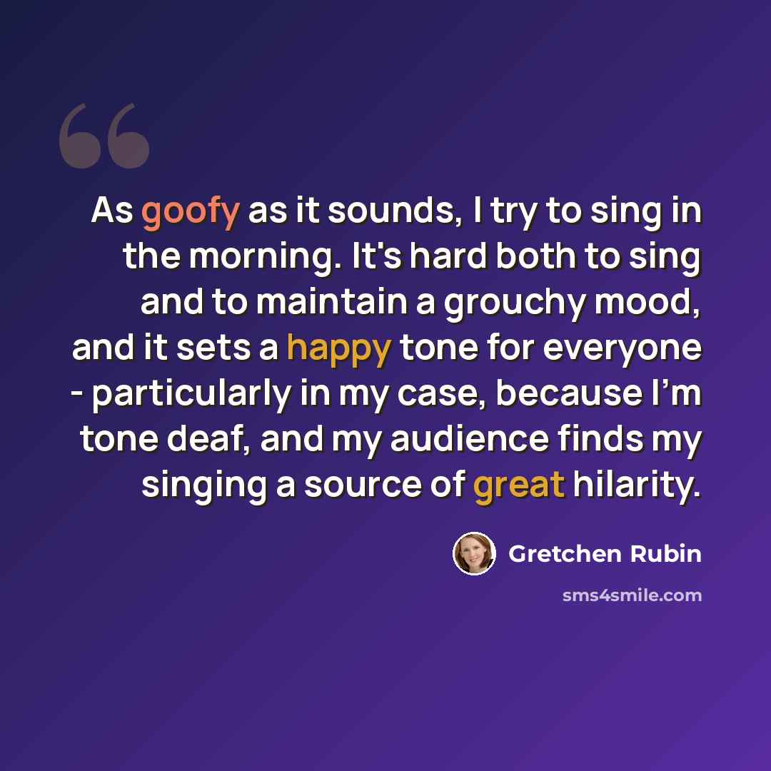 “As goofy as it sounds, I try to sing in the morning. It's hard both to sing and to maintain a grouchy mood, and it sets a happy tone for everyone - particularly in my case, because I'm tone deaf, and my audience finds my singing a source of great hilarity.” quote by Gretchen Rubin