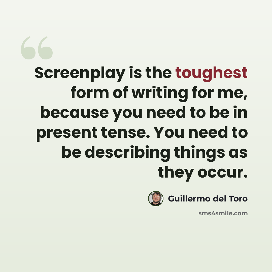 “Screenplay is the toughest form of writing for me, because you need to be in present tense. You need to be describing things as they occur.” quote by Guillermo del Toro