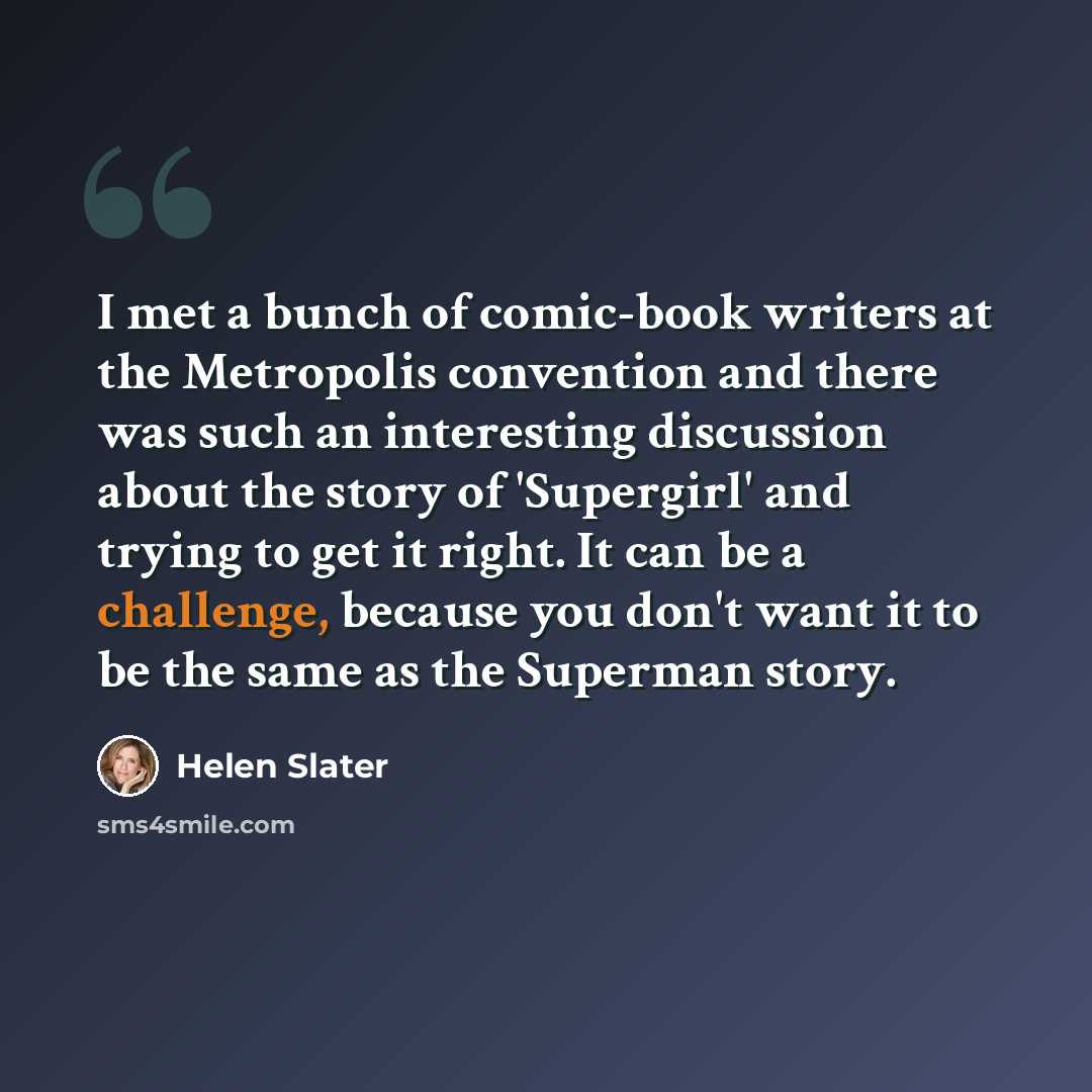 “I met a bunch of comic-book writers at the Metropolis convention and there was such an interesting discussion about the story of 'Supergirl' and trying to get it right. It can be a challenge, because you don't want it to be the same as the Superman story.” quote by Helen Slater
