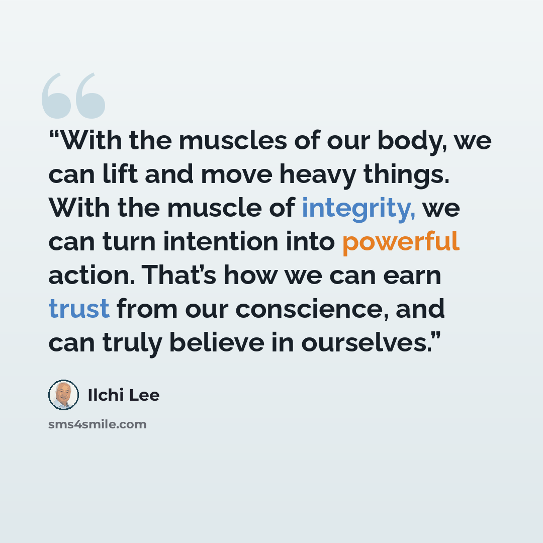 “With the muscles of our body, we can lift and move heavy things. With the muscle of integrity, we can turn intention into powerful action. That’s how we can earn trust from our conscience, and can truly believe in ourselves.” quote by Ilchi Lee