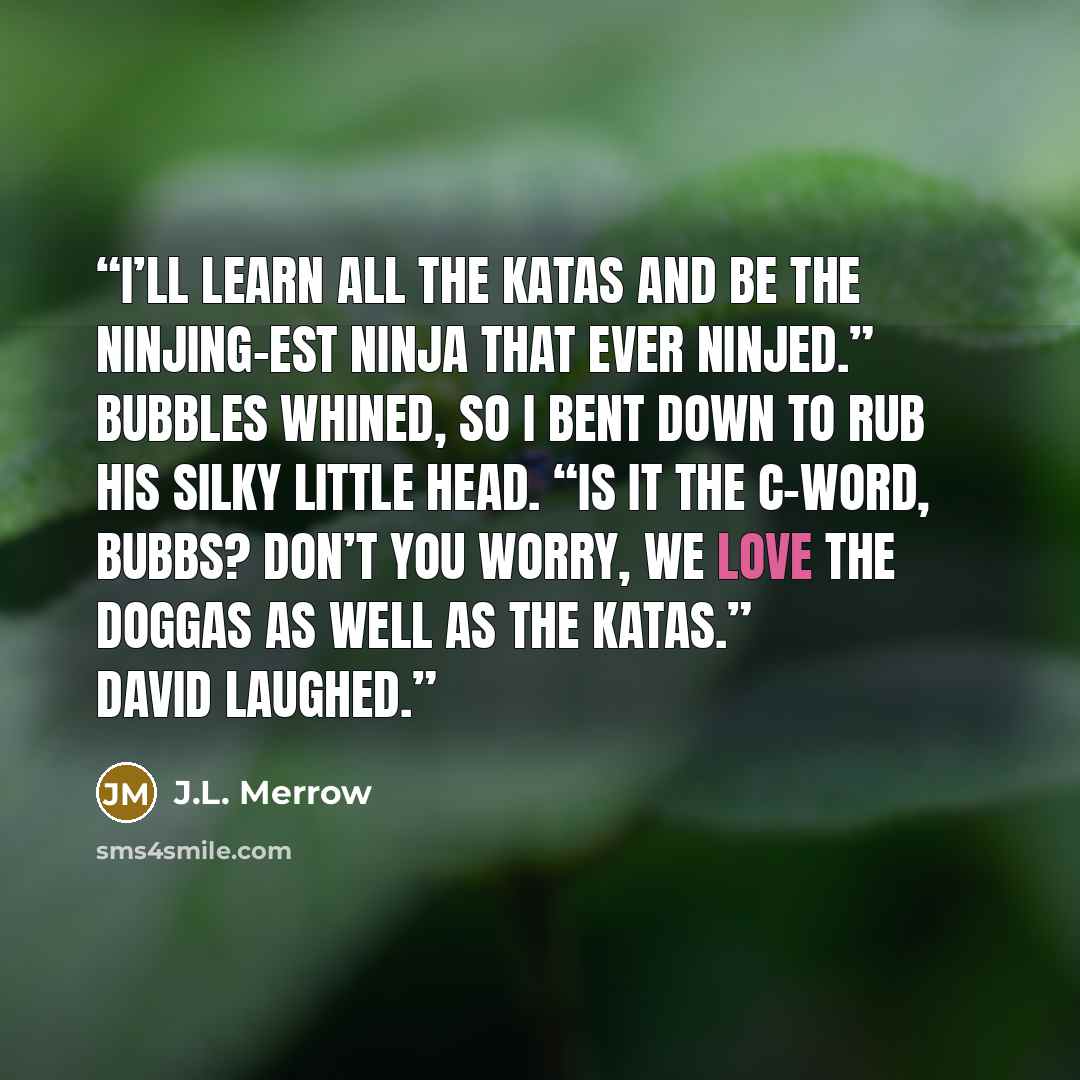 “I’ll learn all the katas and be the ninjing-est ninja that ever ninjed.” Bubbles whined, so I bent down to rub his silky little head. “Is it the c-word, Bubbs? Don’t you worry, we love the doggas as well as the katas.” David laughed.” quote by J.L. Merrow